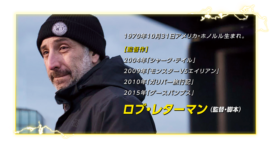 ロブ・レターマン （監督・脚本）　1970年10月31日アメリカ・ホノルル生まれ。【監督作】2004年「シャーク・テイル」、2009年「モンスターＶＳエイリアン」、2010年「ガリバー旅行記」、2015年「グースバンプス」