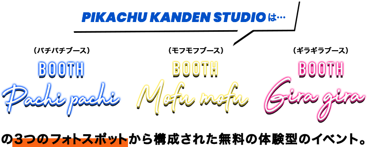 PIKACHU KANDEN STUDIOは… 「PACHIPACHI BOOTH」(パチパチブース) 「MOFUMOFU BOOTH」(モフモフブース) 「GIRAGIRA BOOTH」(ギラギラブース)の3つのフォトスポットから構成された無料の体験型のイベント。